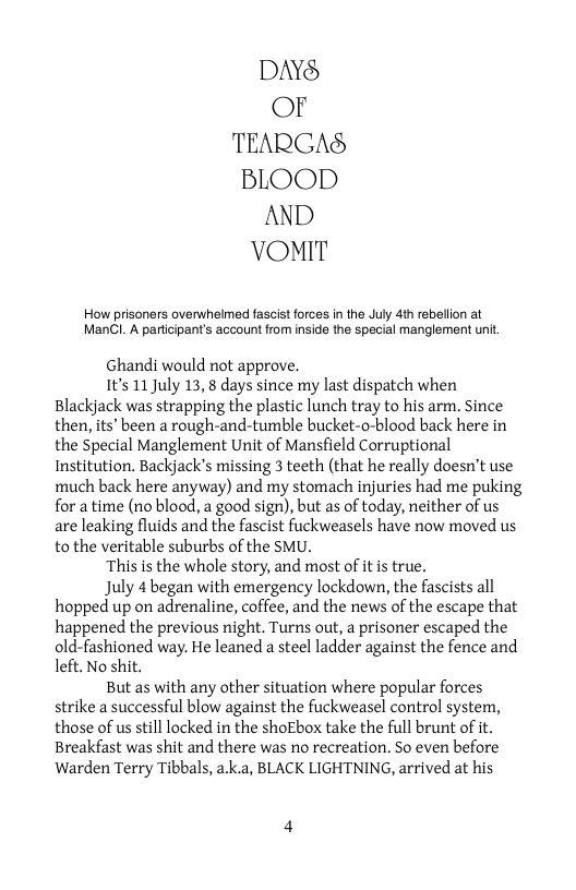 DAYS Or TEARGAS BLOOD AND VOMIT  How prisoners overwhelmed fascist forces in the July 4th rebellion at ManCl. A particpant’s account from inside the special manglement unit.  Ghandi would not approve.  1t’s 11 July 13, 8 days since my last dispatch when Blackjack was strapping the plastic lunch tray to his arm. Since then, its’ been a rough-and-tumble bucket-o-blood back here in the Special Manglement Unit of Mansfield Corruptional Institution. Backjack’s missing 3 teeth (that he really doesn’t use much back here anyway) and my stomach injuries had me puking for a time (no blood, a good sign), but as of today, neither of us are leaking fluids and the fascist fuckweasels have now moved us to the veritable suburbs of the SMU.  ‘This is the whole story, and most of itis true.  July 4 began with emergency lockdown, the fascists all hopped up on adrenaline, coffee, and the news of the escape that happened the previous night. Turns out, a prisoner escaped the old-fashioned way. He leaned a steel ladder against the fence and left. No shit.  But as with any other situation where popular forces strike a successful blow against the fuckweasel control system, those of us still locked in the shoEbox take the full brunt of it. Breakfast was shit and there was no recreation. So even before Warden Terry Tibbals, a.k.a, BLACK LIGHTNING, arrived at his 